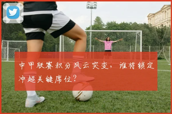 中甲联赛积分风云突变，谁将锁定冲超关键席位？