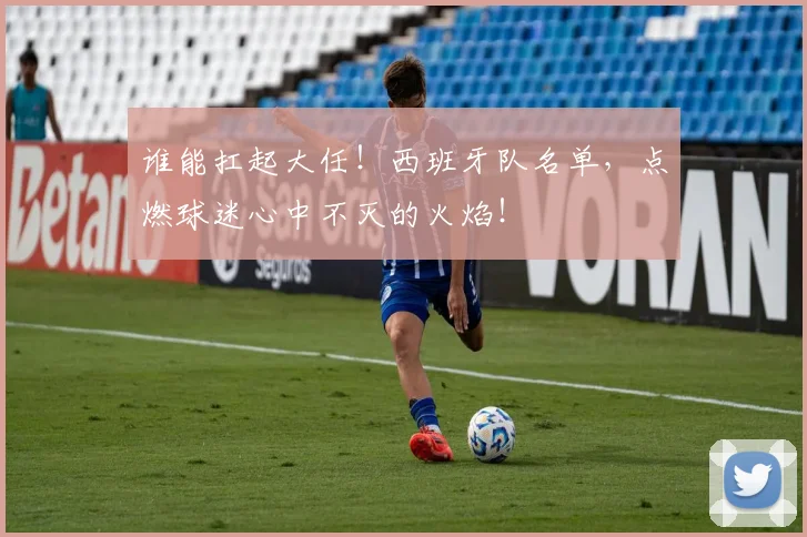 谁能扛起大任!西班牙队名单,点燃球迷心中不灭的火焰!