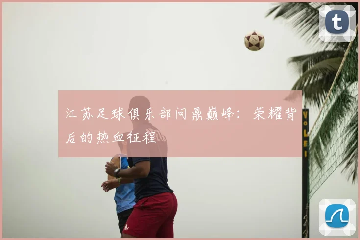 江苏足球俱乐部问鼎巅峰:荣耀背后的热血征程