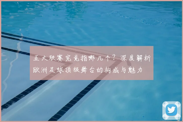 五大联赛究竟指哪几个？深度解析欧洲足球顶级舞台的构成与魅力