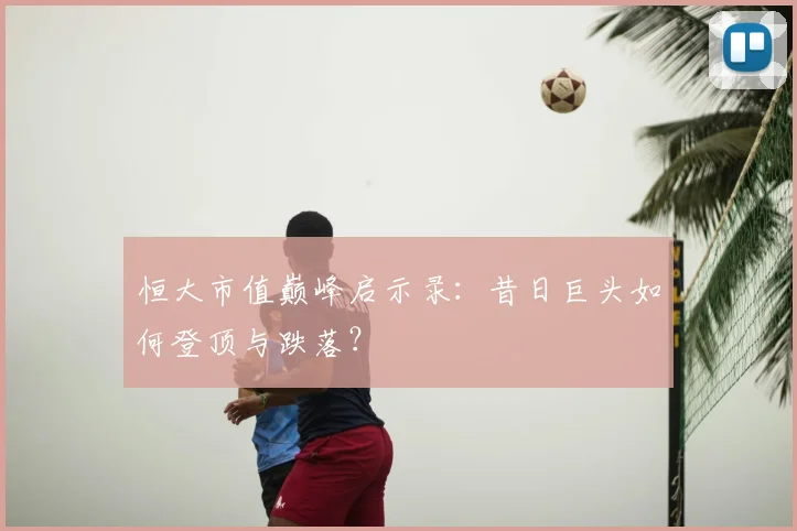 恒大市值巅峰启示录:昔日巨头如何登顶与跌落?