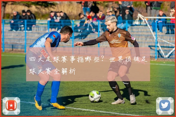 四大足球赛事指哪些？世界顶级足球大赛全解析