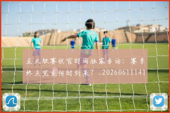 五大联赛收官时间独家专访：赛季终点究竟何时到来？_20260611141705