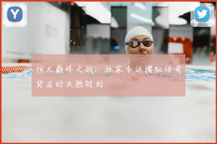 恒大巅峰之战：独家专访揭秘传奇背后的决胜时刻