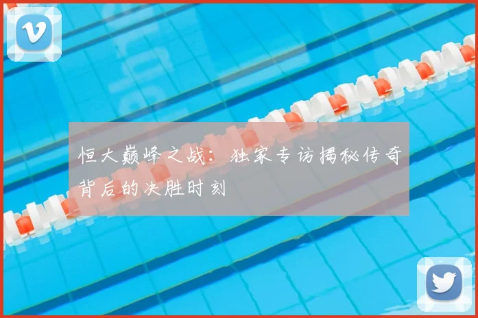 恒大巅峰之战：独家专访揭秘传奇背后的决胜时刻